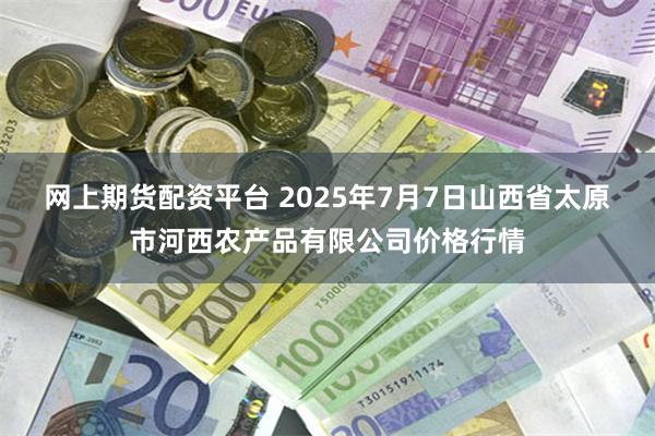 网上期货配资平台 2025年7月7日山西省太原市河西农产品有限公司价格行情