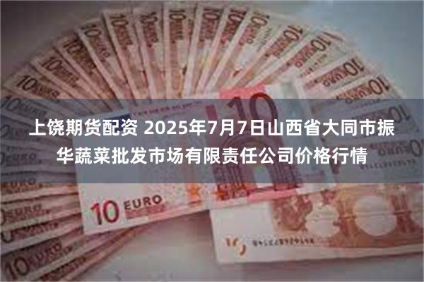 上饶期货配资 2025年7月7日山西省大同市振华蔬菜批发市场有限责任公司价格行情