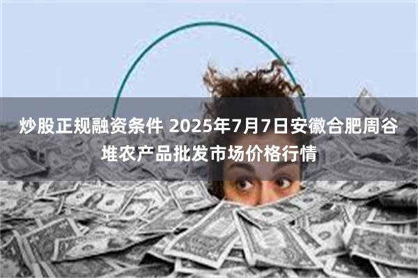 炒股正规融资条件 2025年7月7日安徽合肥周谷堆农产品批发市场价格行情