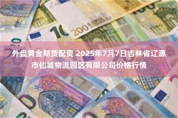 外盘黄金期货配资 2025年7月7日吉林省辽源市仙城物流园区有限公司价格行情