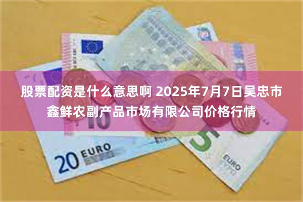 股票配资是什么意思啊 2025年7月7日吴忠市鑫鲜农副产品市场有限公司价格行情