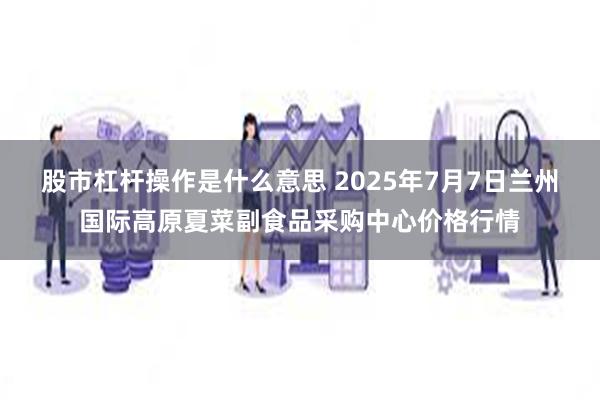 股市杠杆操作是什么意思 2025年7月7日兰州国际高原夏菜副食品采购中心价格行情