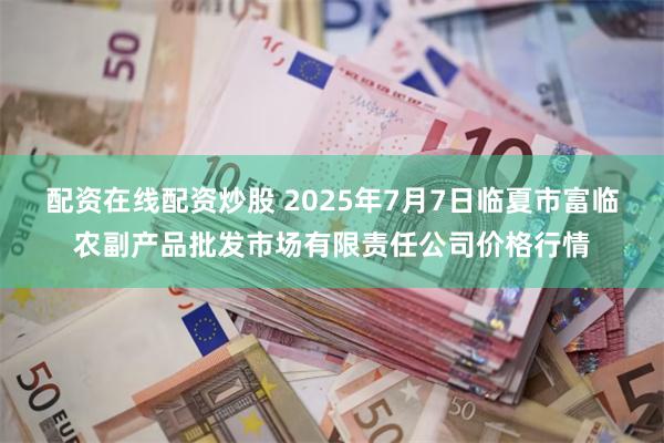 配资在线配资炒股 2025年7月7日临夏市富临农副产品批发市场有限责任公司价格行情
