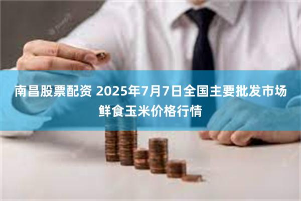 南昌股票配资 2025年7月7日全国主要批发市场鲜食玉米价格行情
