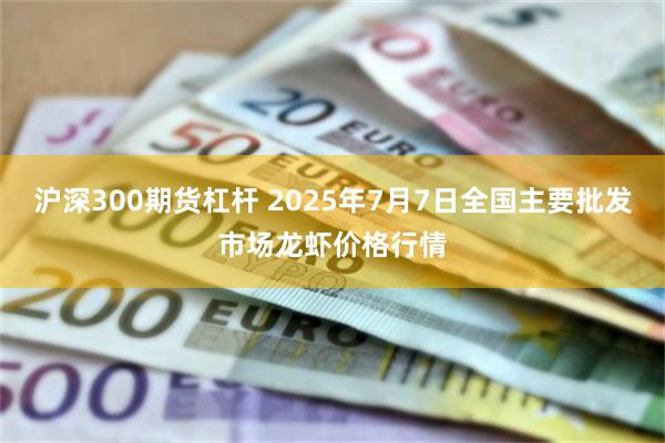 沪深300期货杠杆 2025年7月7日全国主要批发市场龙虾价格行情