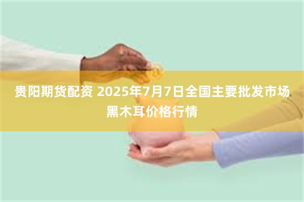 贵阳期货配资 2025年7月7日全国主要批发市场黑木耳价格行情