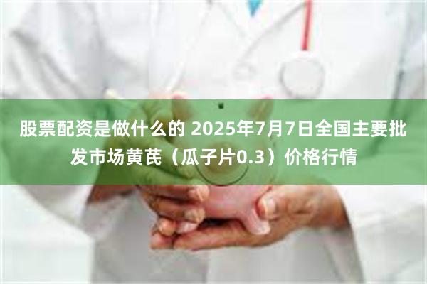 股票配资是做什么的 2025年7月7日全国主要批发市场黄芪（瓜子片0.3）价格行情