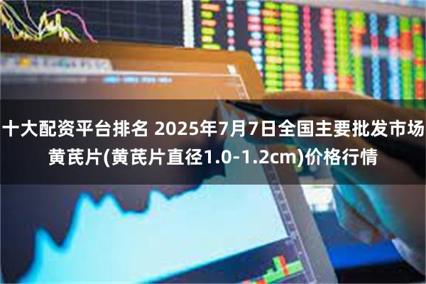 十大配资平台排名 2025年7月7日全国主要批发市场黄芪片(黄芪片直径1.0-1.2cm)价格行情