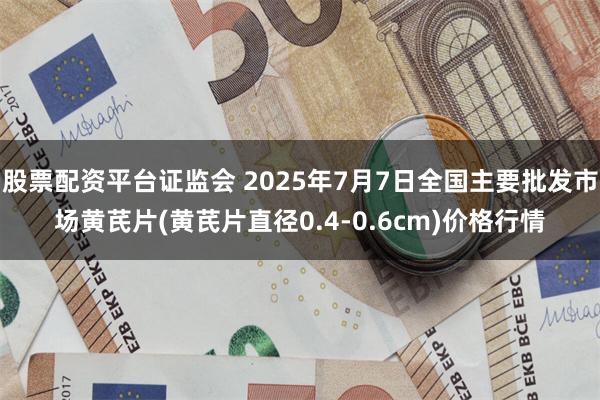 股票配资平台证监会 2025年7月7日全国主要批发市场黄芪片(黄芪片直径0.4-0.6cm)价格行情