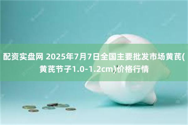 配资实盘网 2025年7月7日全国主要批发市场黄芪(黄芪节子1.0-1.2cm)价格行情