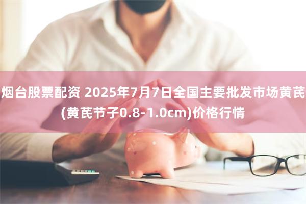 烟台股票配资 2025年7月7日全国主要批发市场黄芪(黄芪节子0.8-1.0cm)价格行情