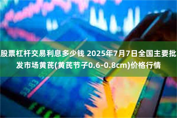 股票杠杆交易利息多少钱 2025年7月7日全国主要批发市场黄芪(黄芪节子0.6-0.8cm)价格行情