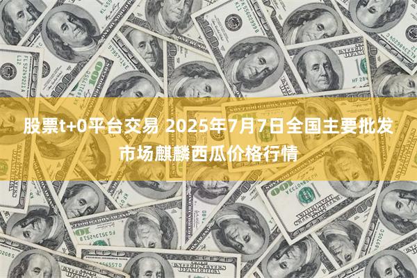 股票t+0平台交易 2025年7月7日全国主要批发市场麒麟西瓜价格行情