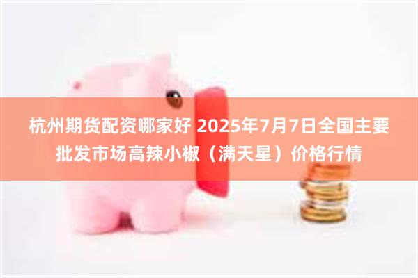 杭州期货配资哪家好 2025年7月7日全国主要批发市场高辣小椒（满天星）价格行情