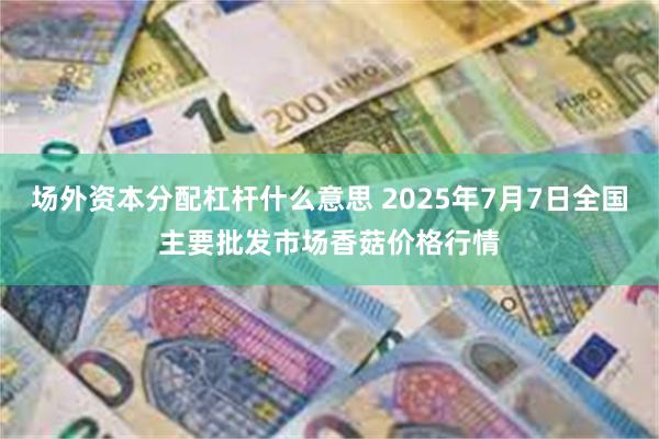 场外资本分配杠杆什么意思 2025年7月7日全国主要批发市场香菇价格行情