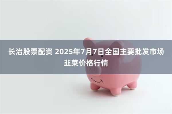 长治股票配资 2025年7月7日全国主要批发市场韭菜价格行情