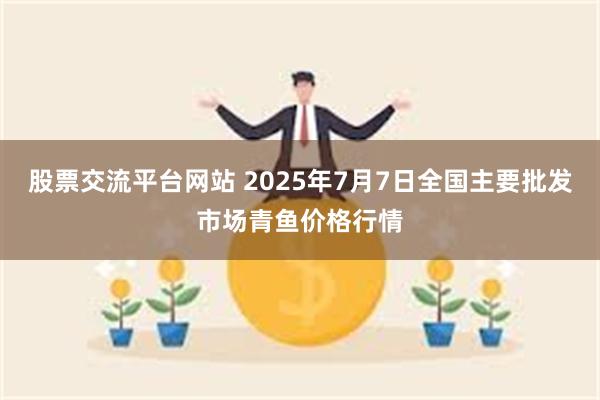 股票交流平台网站 2025年7月7日全国主要批发市场青鱼价格行情