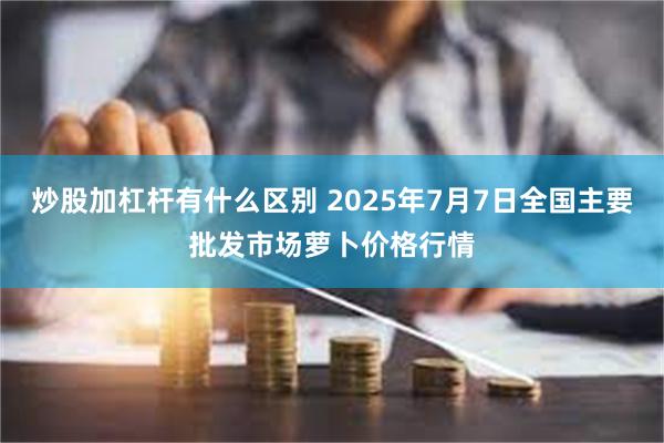 炒股加杠杆有什么区别 2025年7月7日全国主要批发市场萝卜价格行情