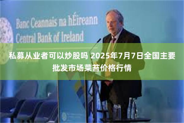 私募从业者可以炒股吗 2025年7月7日全国主要批发市场菜苔价格行情