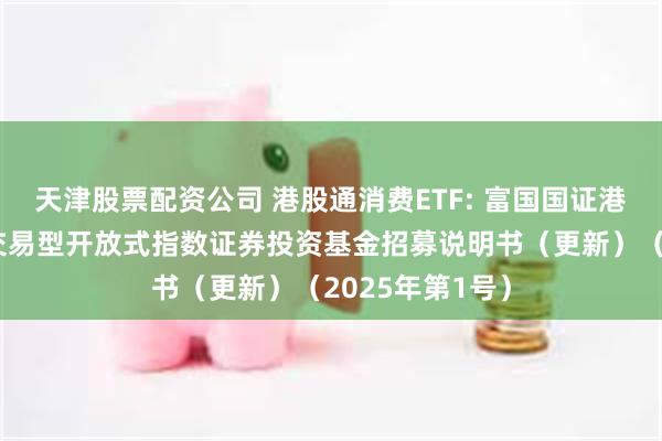 天津股票配资公司 港股通消费ETF: 富国国证港股通消费主题交易型开放式指数证券投资基金招募说明书（更新）（2025年第1号）