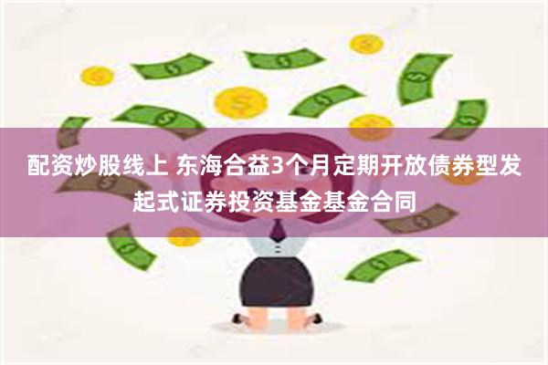 配资炒股线上 东海合益3个月定期开放债券型发起式证券投资基金基金合同
