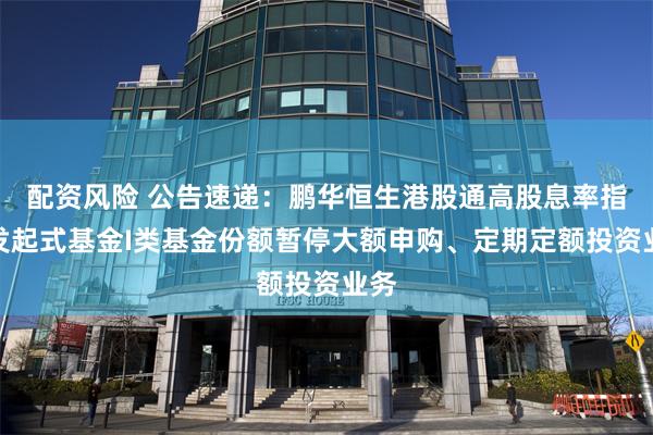 配资风险 公告速递：鹏华恒生港股通高股息率指数发起式基金I类基金份额暂停大额申购、定期定额投资业务
