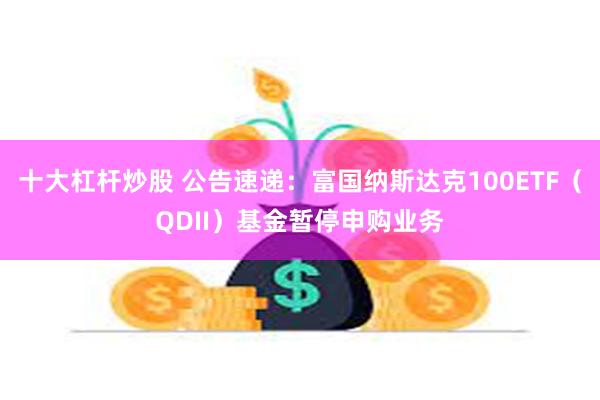 十大杠杆炒股 公告速递：富国纳斯达克100ETF（QDII）基金暂停申购业务