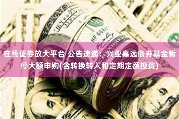 在线证劵放大平台 公告速递：兴业嘉远债券基金暂停大额申购(含转换转入和定期定额投资)
