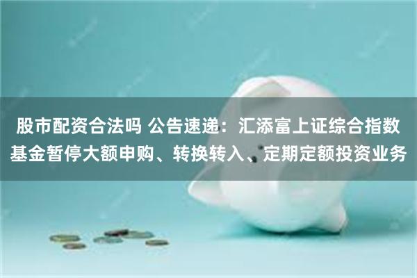 股市配资合法吗 公告速递：汇添富上证综合指数基金暂停大额申购、转换转入、定期定额投资业务