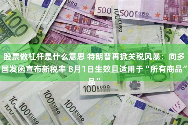 股票做杠杆是什么意思 特朗普再掀关税风暴：向多国发函宣布新税