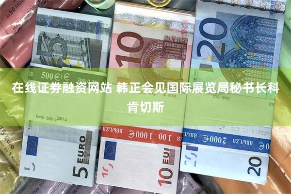 在线证劵融资网站 韩正会见国际展览局秘书长科肯切斯