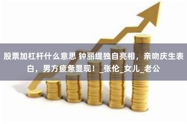 股票加杠杆什么意思 钟丽缇独自亮相，亲吻庆生表白，男方疲惫显