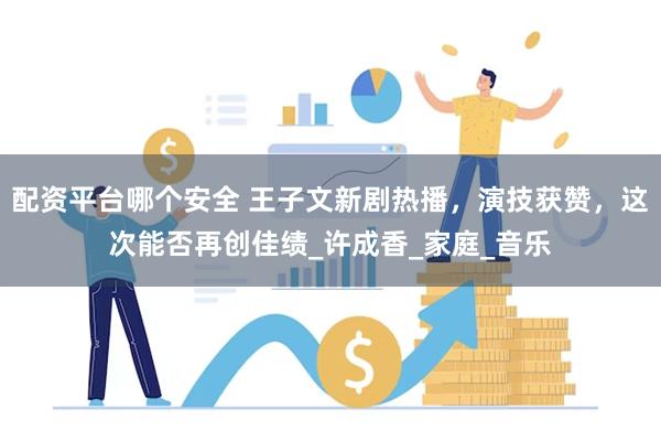 配资平台哪个安全 王子文新剧热播，演技获赞，这次能否再创佳绩