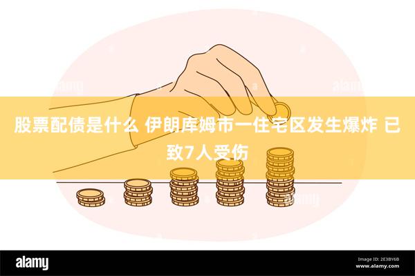 股票配债是什么 伊朗库姆市一住宅区发生爆炸 已致7人受伤