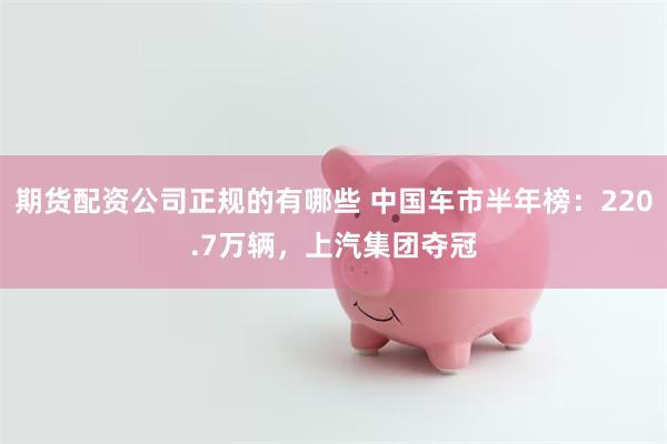 期货配资公司正规的有哪些 中国车市半年榜：220.7万辆，上