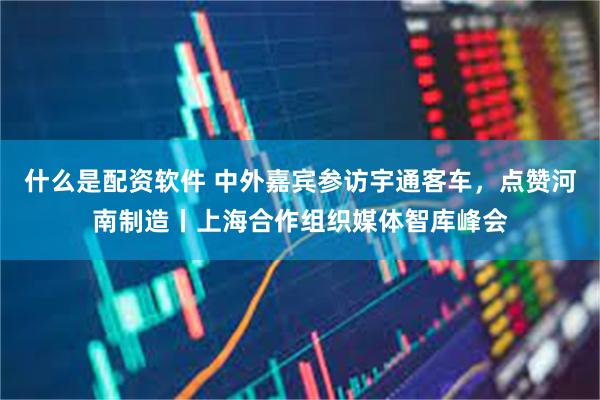 什么是配资软件 中外嘉宾参访宇通客车，点赞河南制造丨上海合作