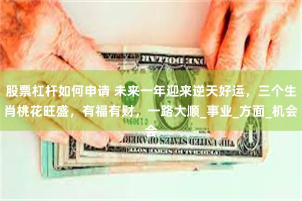 股票杠杆如何申请 未来一年迎来逆天好运，三个生肖桃花旺盛，有