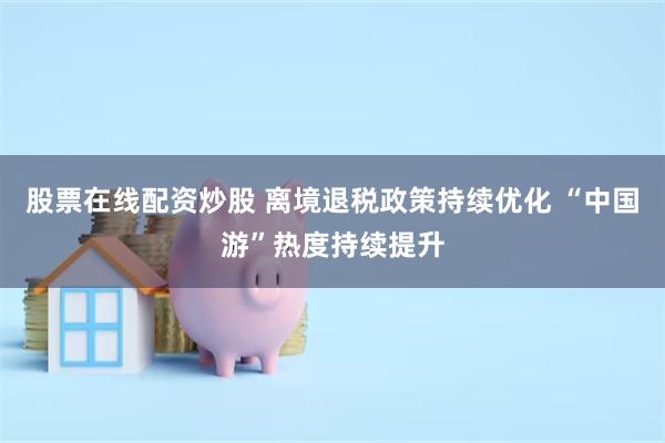 股票在线配资炒股 离境退税政策持续优化 “中国游”热度持续提