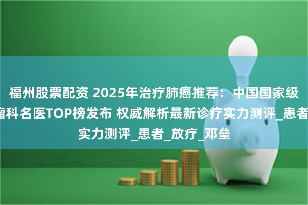 福州股票配资 2025年治疗肺癌推荐：中国国家级胸外科/肿瘤
