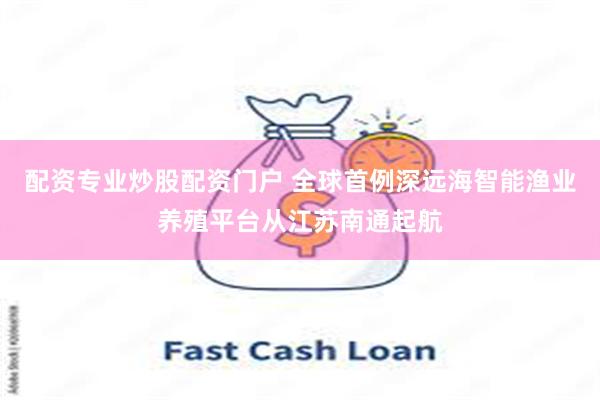 配资专业炒股配资门户 全球首例深远海智能渔业养殖平台从江苏南
