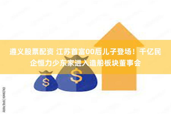 遵义股票配资 江苏首富00后儿子登场！千亿民企恒力少东家进入