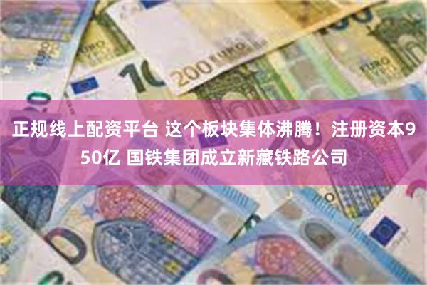 正规线上配资平台 这个板块集体沸腾！注册资本950亿 国铁集