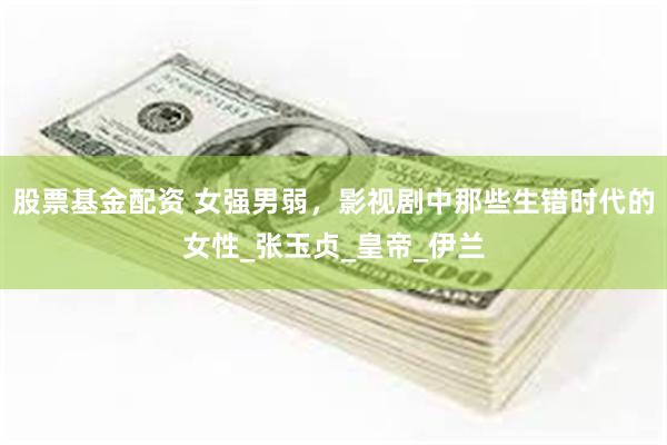 股票基金配资 女强男弱，影视剧中那些生错时代的女性_张玉贞_