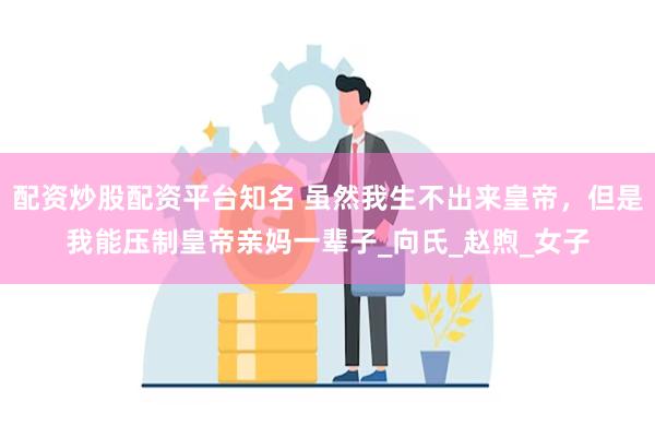 配资炒股配资平台知名 虽然我生不出来皇帝，但是我能压制皇帝亲