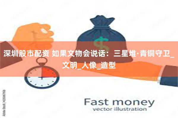 深圳股市配资 如果文物会说话：三星堆·青铜守卫_文明_人像_