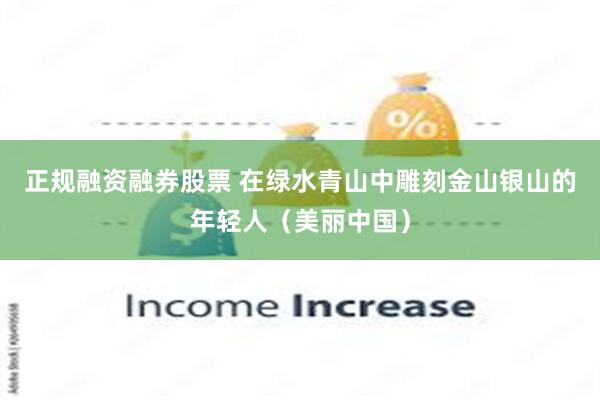 正规融资融券股票 在绿水青山中雕刻金山银山的年轻人（美丽中国