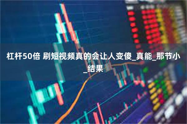 杠杆50倍 刷短视频真的会让人变傻_真能_那节小_结果