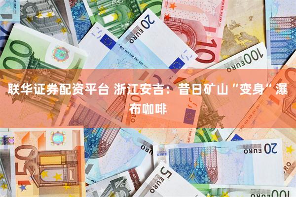 联华证券配资平台 浙江安吉：昔日矿山“变身”瀑布咖啡