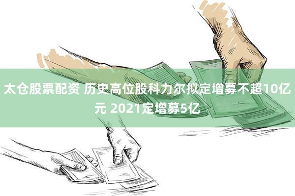太仓股票配资 历史高位股科力尔拟定增募不超10亿元 2021