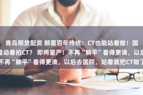 青岛期货配资 颠覆百年传统：CT也能站着做！国产站立式CT获